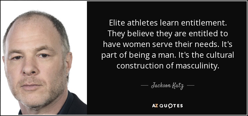 Elite athletes learn entitlement. They believe they are entitled to have women serve their needs. It's part of being a man. It's the cultural construction of masculinity. - Jackson Katz