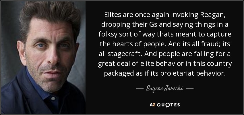 Elites are once again invoking Reagan, dropping their Gs and saying things in a folksy sort of way thats meant to capture the hearts of people. And its all fraud; its all stagecraft. And people are falling for a great deal of elite behavior in this country packaged as if its proletariat behavior. - Eugene Jarecki