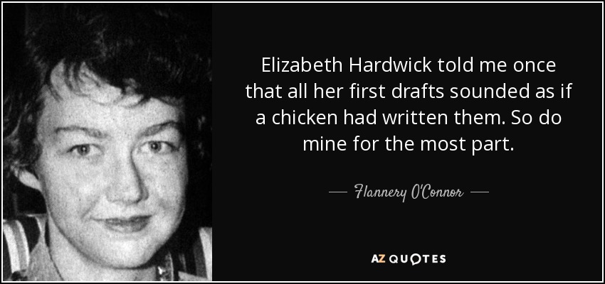 Elizabeth Hardwick told me once that all her first drafts sounded as if a chicken had written them. So do mine for the most part. - Flannery O'Connor