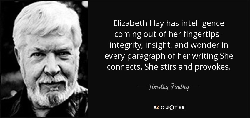 Elizabeth Hay has intelligence coming out of her fingertips - integrity, insight, and wonder in every paragraph of her writing.She connects. She stirs and provokes. - Timothy Findley