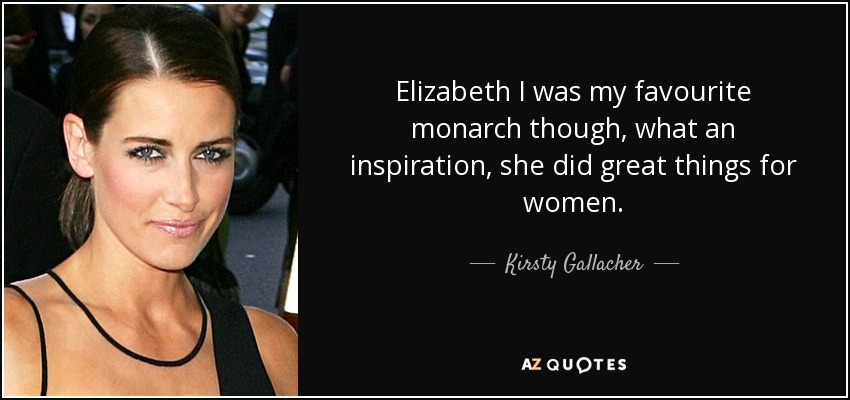 Elizabeth I was my favourite monarch though, what an inspiration, she did great things for women. - Kirsty Gallacher