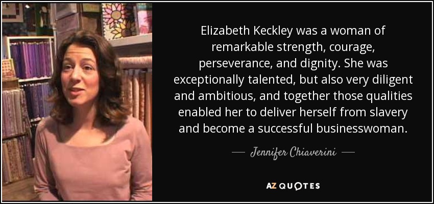 Elizabeth Keckley was a woman of remarkable strength, courage, perseverance, and dignity. She was exceptionally talented, but also very diligent and ambitious, and together those qualities enabled her to deliver herself from slavery and become a successful businesswoman. - Jennifer Chiaverini