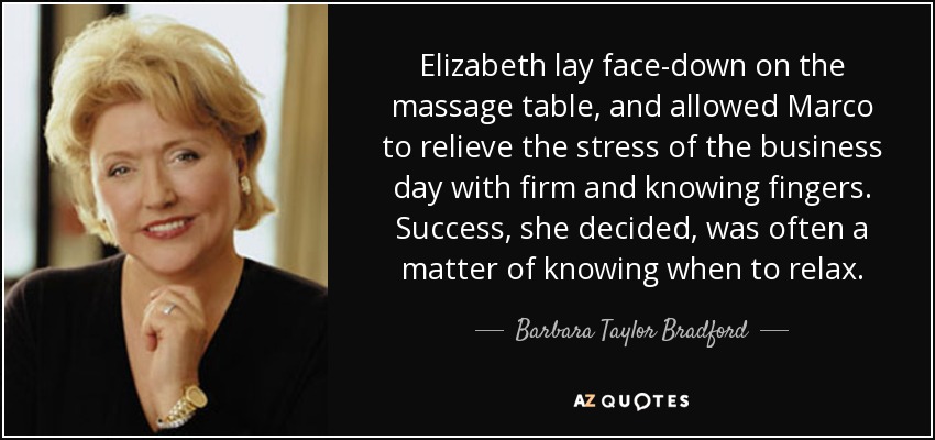 Elizabeth lay face-down on the massage table, and allowed Marco to relieve the stress of the business day with firm and knowing fingers. Success, she decided, was often a matter of knowing when to relax. - Barbara Taylor Bradford