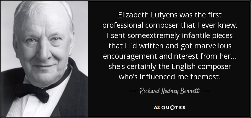 Elizabeth Lutyens was the first professional composer that I ever knew. I sent someextremely infantile pieces that I I'd written and got marvellous encouragement andinterest from her... she's certainly the English composer who's influenced me themost. - Richard Rodney Bennett