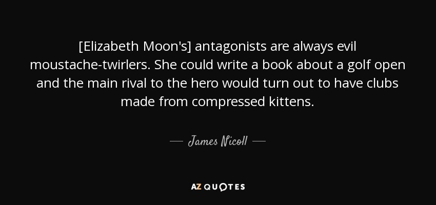 [Elizabeth Moon's] antagonists are always evil moustache-twirlers. She could write a book about a golf open and the main rival to the hero would turn out to have clubs made from compressed kittens. - James Nicoll