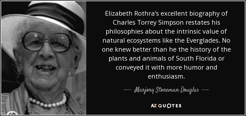 Elizabeth Rothra's excellent biography of Charles Torrey Simpson restates his philosophies about the intrinsic value of natural ecosystems like the Everglades. No one knew better than he the history of the plants and animals of South Florida or conveyed it with more humor and enthusiasm. - Marjory Stoneman Douglas