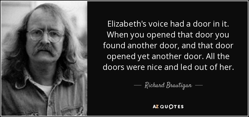 Elizabeth's voice had a door in it. When you opened that door you found another door, and that door opened yet another door. All the doors were nice and led out of her. - Richard Brautigan