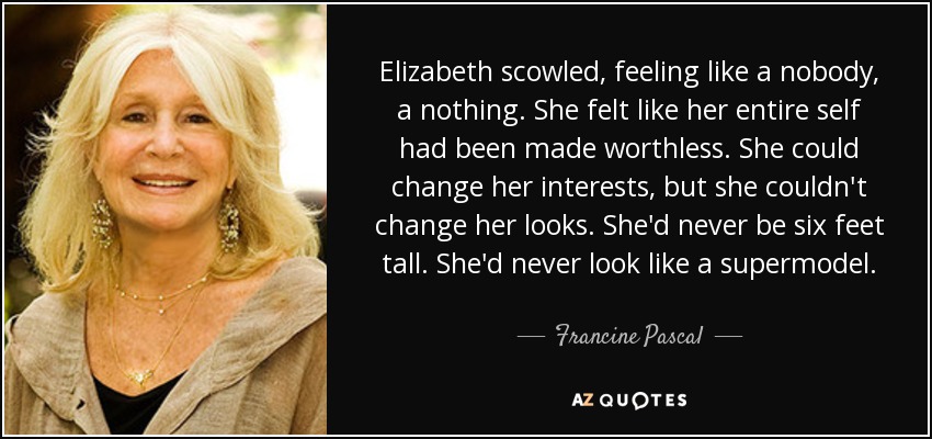 Elizabeth scowled, feeling like a nobody, a nothing. She felt like her entire self had been made worthless. She could change her interests, but she couldn't change her looks. She'd never be six feet tall. She'd never look like a supermodel. - Francine Pascal