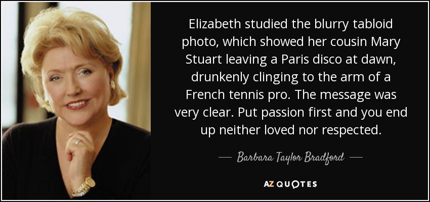 Elizabeth studied the blurry tabloid photo, which showed her cousin Mary Stuart leaving a Paris disco at dawn, drunkenly clinging to the arm of a French tennis pro. The message was very clear. Put passion first and you end up neither loved nor respected. - Barbara Taylor Bradford
