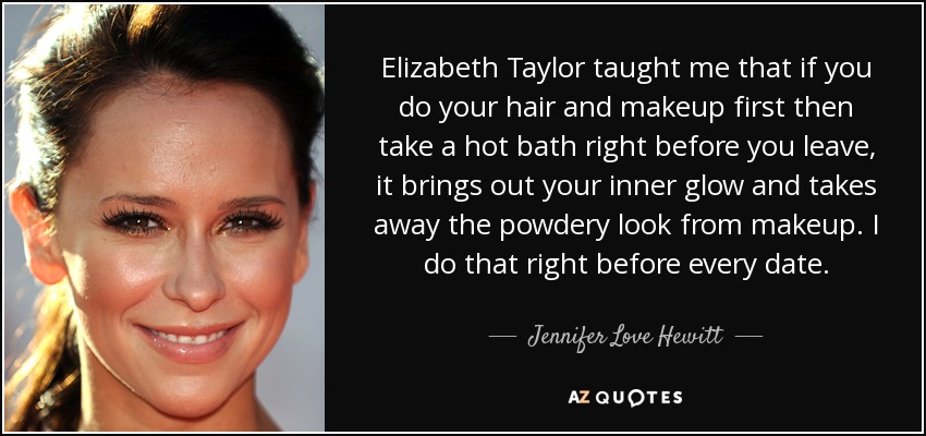 Elizabeth Taylor taught me that if you do your hair and makeup first then take a hot bath right before you leave, it brings out your inner glow and takes away the powdery look from makeup. I do that right before every date. - Jennifer Love Hewitt