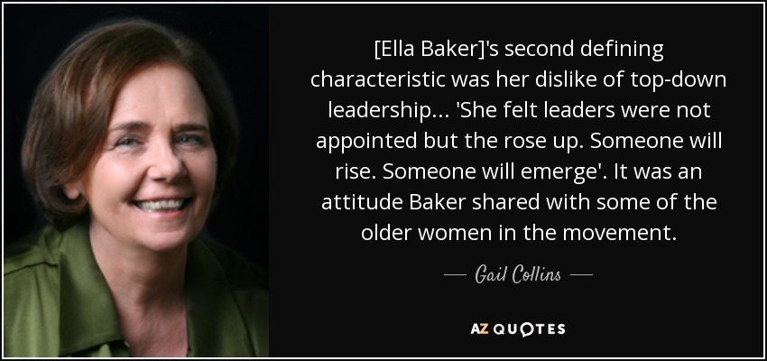 [Ella Baker]'s second defining characteristic was her dislike of top-down leadership... 'She felt leaders were not appointed but the rose up. Someone will rise. Someone will emerge'. It was an attitude Baker shared with some of the older women in the movement. - Gail Collins