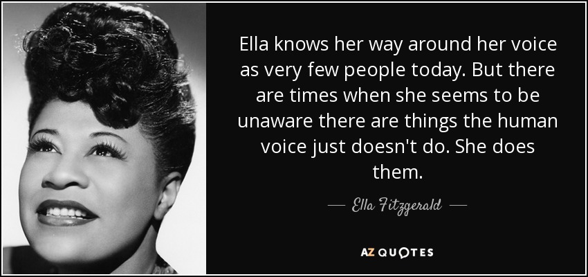 Ella knows her way around her voice as very few people today. But there are times when she seems to be unaware there are things the human voice just doesn't do. She does them. - Ella Fitzgerald