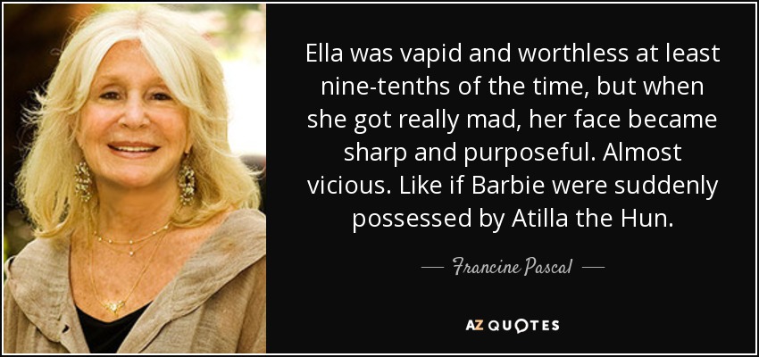 Ella was vapid and worthless at least nine-tenths of the time, but when she got really mad, her face became sharp and purposeful. Almost vicious. Like if Barbie were suddenly possessed by Atilla the Hun. - Francine Pascal