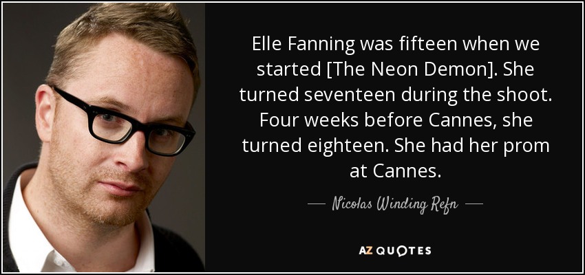 Elle Fanning was fifteen when we started [The Neon Demon]. She turned seventeen during the shoot. Four weeks before Cannes, she turned eighteen. She had her prom at Cannes. - Nicolas Winding Refn