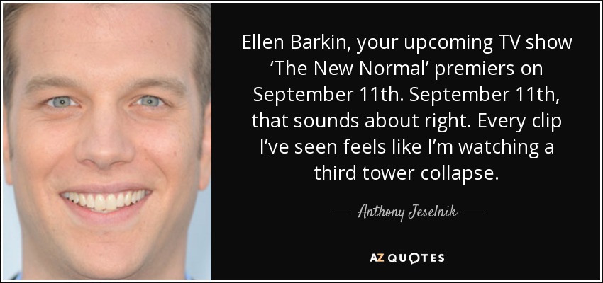 Ellen Barkin, your upcoming TV show ‘The New Normal’ premiers on September 11th. September 11th, that sounds about right. Every clip I’ve seen feels like I’m watching a third tower collapse. - Anthony Jeselnik