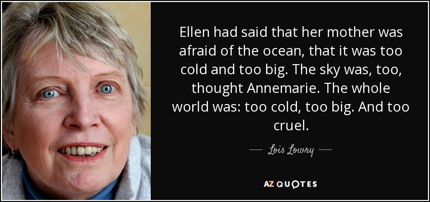 Ellen had said that her mother was afraid of the ocean, that it was too cold and too big. The sky was, too, thought Annemarie. The whole world was: too cold, too big. And too cruel. - Lois Lowry