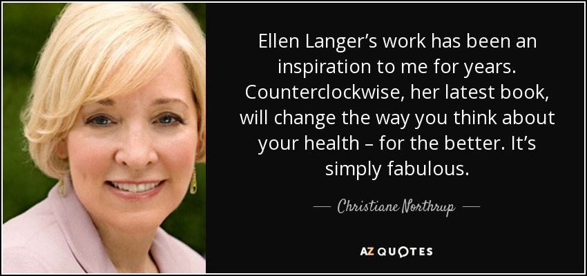 Ellen Langer’s work has been an inspiration to me for years. Counterclockwise, her latest book, will change the way you think about your health – for the better. It’s simply fabulous. - Christiane Northrup