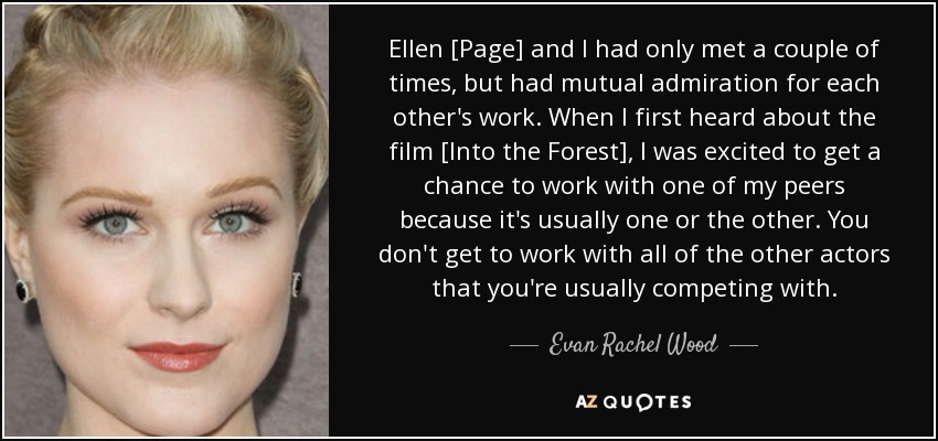 Ellen [Page] and I had only met a couple of times, but had mutual admiration for each other's work. When I first heard about the film [Into the Forest], I was excited to get a chance to work with one of my peers because it's usually one or the other. You don't get to work with all of the other actors that you're usually competing with. - Evan Rachel Wood