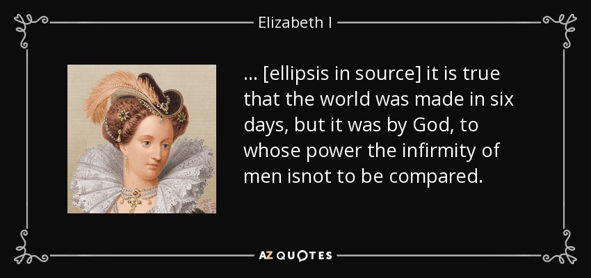 ... [ellipsis in source] it is true that the world was made in six days, but it was by God, to whose power the infirmity of men isnot to be compared. - Elizabeth I