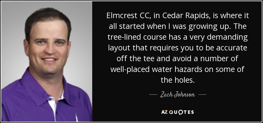 Elmcrest CC, in Cedar Rapids, is where it all started when I was growing up. The tree-lined course has a very demanding layout that requires you to be accurate off the tee and avoid a number of well-placed water hazards on some of the holes. - Zach Johnson