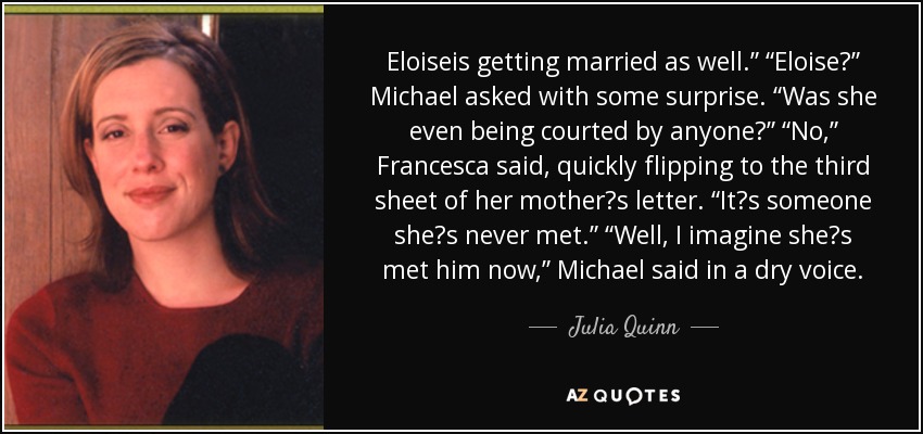 Eloiseis getting married as well.” “Eloise?” Michael asked with some surprise. “Was she even being courted by anyone?” “No,” Francesca said, quickly flipping to the third sheet of her mother‟s letter. “It‟s someone she‟s never met.” “Well, I imagine she‟s met him now,” Michael said in a dry voice. - Julia Quinn