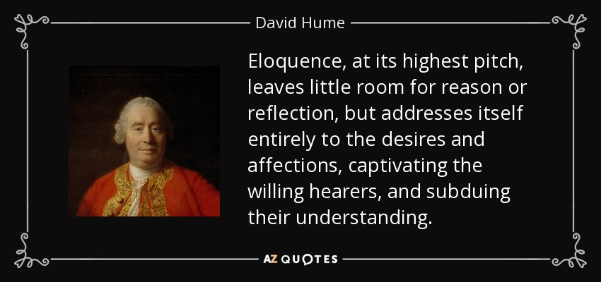 Eloquence, at its highest pitch, leaves little room for reason or reflection, but addresses itself entirely to the desires and affections, captivating the willing hearers, and subduing their understanding. - David Hume