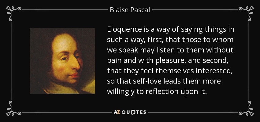 Eloquence is a way of saying things in such a way, first, that those to whom we speak may listen to them without pain and with pleasure, and second, that they feel themselves interested, so that self-love leads them more willingly to reflection upon it. - Blaise Pascal