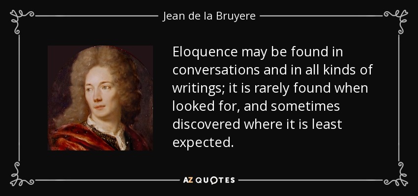 Eloquence may be found in conversations and in all kinds of writings; it is rarely found when looked for, and sometimes discovered where it is least expected. - Jean de la Bruyere