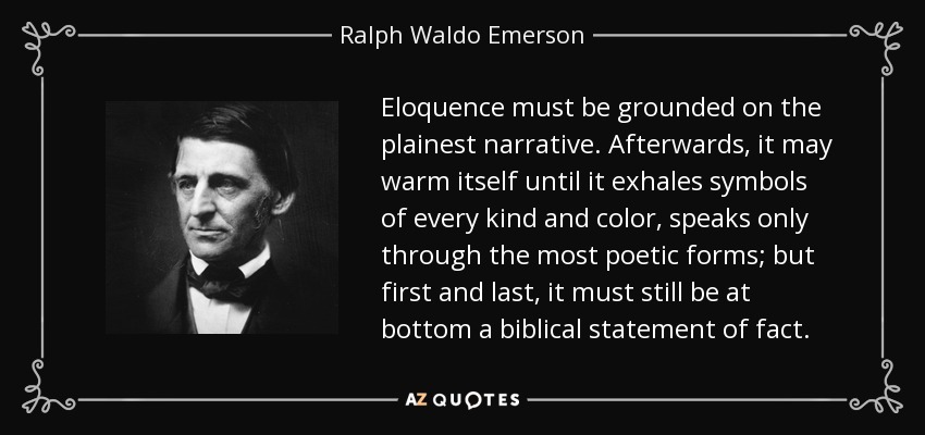 Eloquence must be grounded on the plainest narrative. Afterwards, it may warm itself until it exhales symbols of every kind and color, speaks only through the most poetic forms; but first and last, it must still be at bottom a biblical statement of fact. - Ralph Waldo Emerson