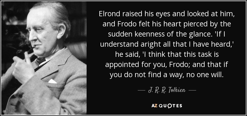Elrond raised his eyes and looked at him, and Frodo felt his heart pierced by the sudden keenness of the glance. 'If I understand aright all that I have heard,' he said, 'I think that this task is appointed for you, Frodo; and that if you do not find a way, no one will. - J. R. R. Tolkien
