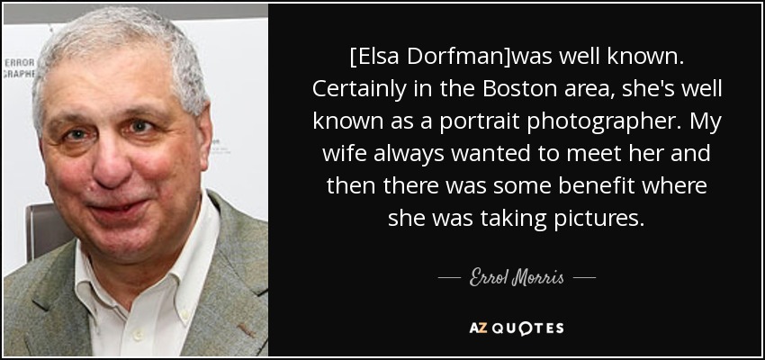 [Elsa Dorfman]was well known. Certainly in the Boston area, she's well known as a portrait photographer. My wife always wanted to meet her and then there was some benefit where she was taking pictures. - Errol Morris