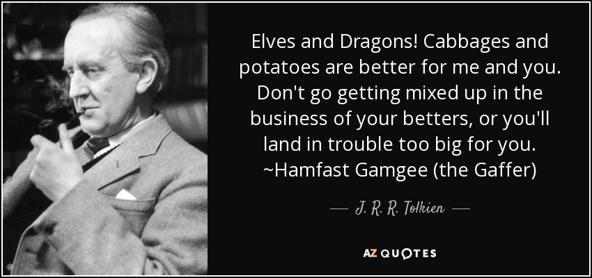 Elves and Dragons! Cabbages and potatoes are better for me and you. Don't go getting mixed up in the business of your betters, or you'll land in trouble too big for you. ~Hamfast Gamgee (the Gaffer) - J. R. R. Tolkien