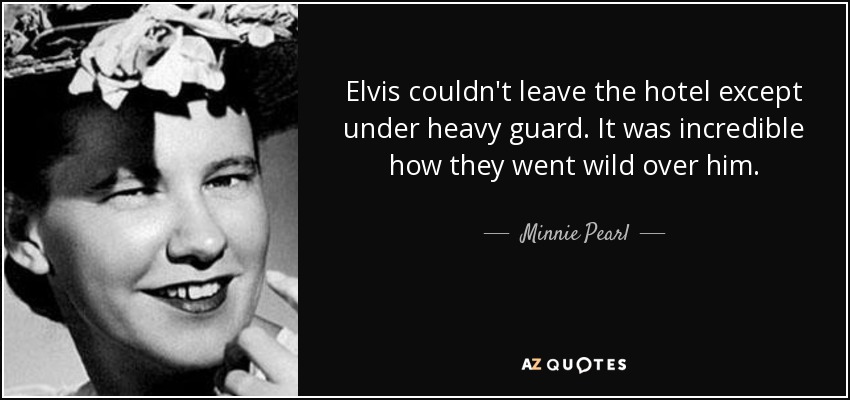 Elvis couldn't leave the hotel except under heavy guard. It was incredible how they went wild over him. - Minnie Pearl