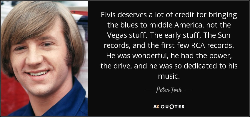 Elvis deserves a lot of credit for bringing the blues to middle America, not the Vegas stuff. The early stuff, The Sun records, and the first few RCA records. He was wonderful, he had the power, the drive, and he was so dedicated to his music. - Peter Tork