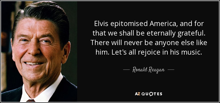 Elvis epitomised America, and for that we shall be eternally grateful. There will never be anyone else like him. Let's all rejoice in his music. - Ronald Reagan