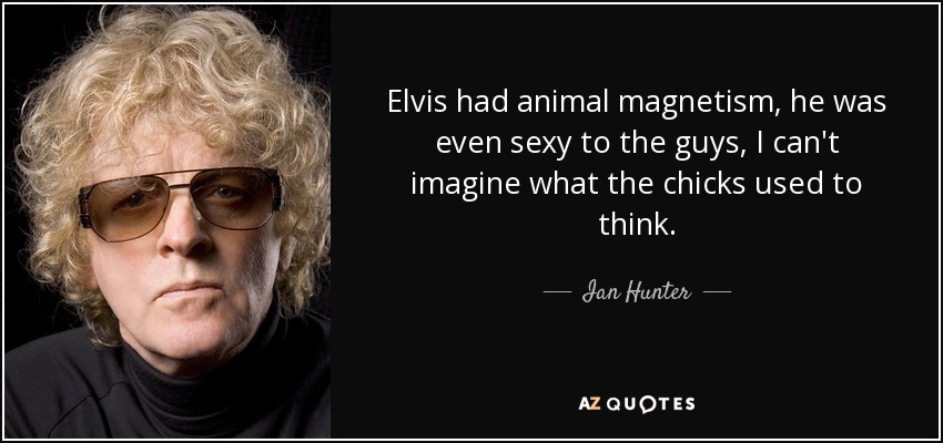 Elvis had animal magnetism, he was even sexy to the guys, I can't imagine what the chicks used to think. - Ian Hunter