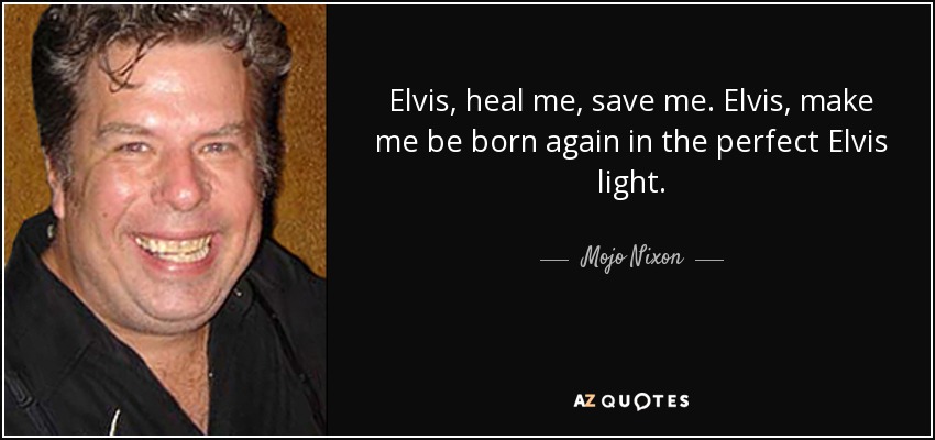 Elvis, heal me, save me. Elvis, make me be born again in the perfect Elvis light. - Mojo Nixon