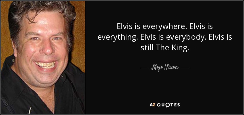 Elvis is everywhere. Elvis is everything. Elvis is everybody. Elvis is still The King. - Mojo Nixon