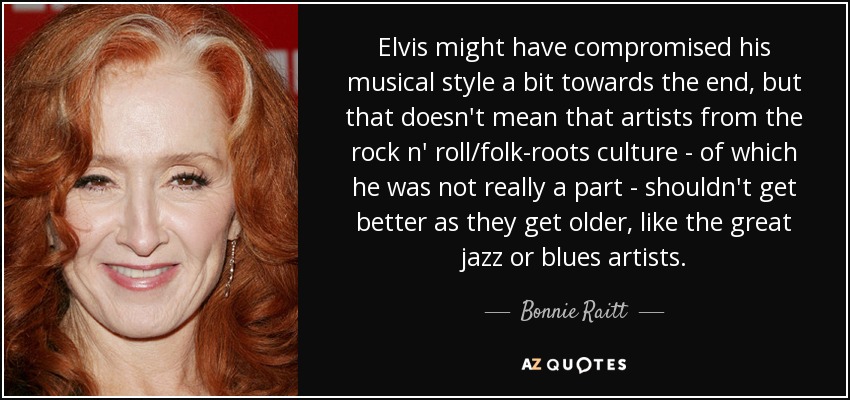 Elvis might have compromised his musical style a bit towards the end, but that doesn't mean that artists from the rock n' roll/folk-roots culture - of which he was not really a part - shouldn't get better as they get older, like the great jazz or blues artists. - Bonnie Raitt