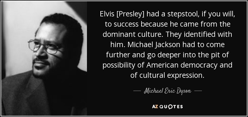 Elvis [Presley] had a stepstool, if you will, to success because he came from the dominant culture. They identified with him. Michael Jackson had to come further and go deeper into the pit of possibility of American democracy and of cultural expression. - Michael Eric Dyson