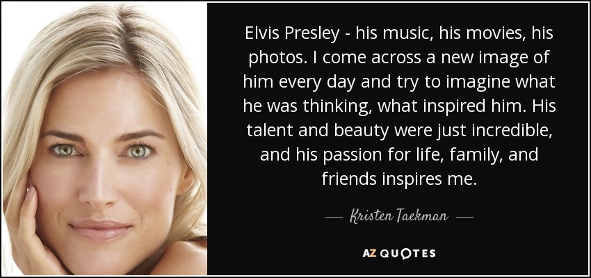 Elvis Presley - his music, his movies, his photos. I come across a new image of him every day and try to imagine what he was thinking, what inspired him. His talent and beauty were just incredible, and his passion for life, family, and friends inspires me. - Kristen Taekman