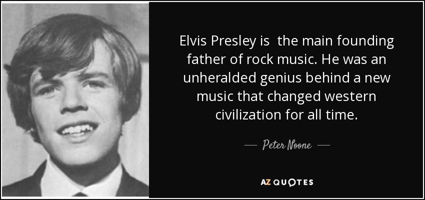 Elvis Presley is the main founding father of rock music. He was an unheralded genius behind a new music that changed western civilization for all time. - Peter Noone