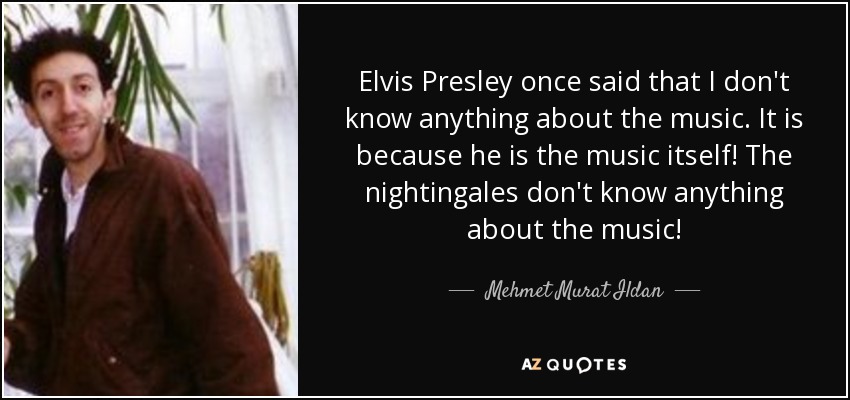 Elvis Presley once said that I don't know anything about the music. It is because he is the music itself! The nightingales don't know anything about the music! - Mehmet Murat Ildan