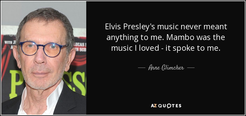 Elvis Presley's music never meant anything to me. Mambo was the music I loved - it spoke to me. - Arne Glimcher