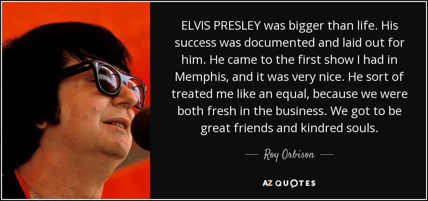 ELVIS PRESLEY was bigger than life. His success was documented and laid out for him. He came to the first show I had in Memphis, and it was very nice. He sort of treated me like an equal, because we were both fresh in the business. We got to be great friends and kindred souls. - Roy Orbison