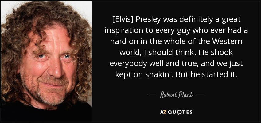 [Elvis] Presley was definitely a great inspiration to every guy who ever had a hard-on in the whole of the Western world, I should think. He shook everybody well and true, and we just kept on shakin'. But he started it. - Robert Plant
