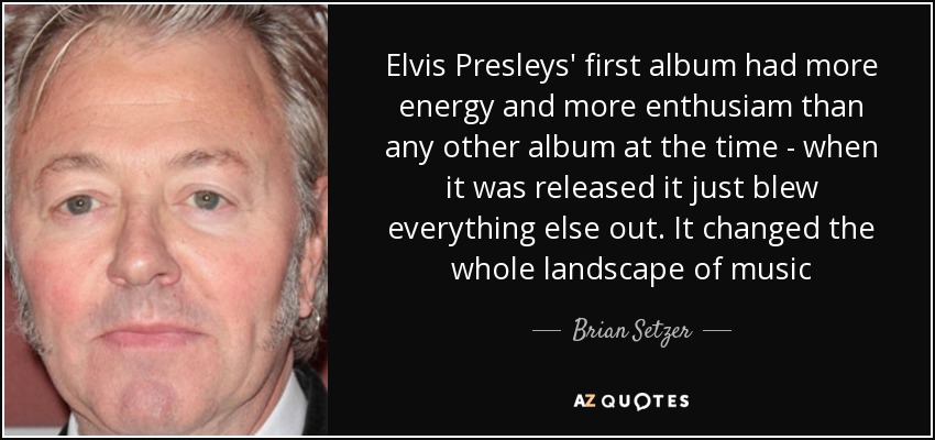 Elvis Presleys' first album had more energy and more enthusiam than any other album at the time - when it was released it just blew everything else out. It changed the whole landscape of music - Brian Setzer