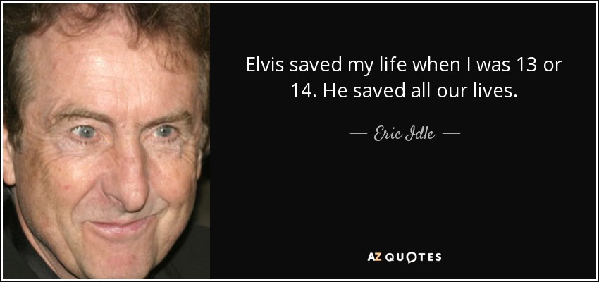 Elvis saved my life when I was 13 or 14. He saved all our lives. - Eric Idle