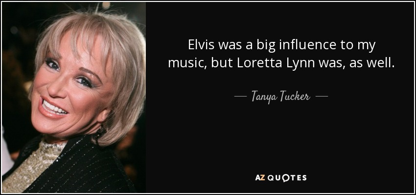 Elvis was a big influence to my music, but Loretta Lynn was, as well. - Tanya Tucker