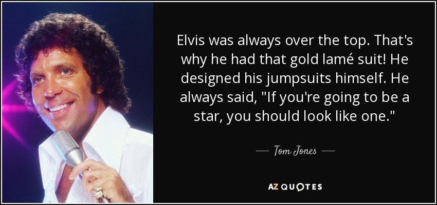 Elvis was always over the top. That's why he had that gold lamé suit! He designed his jumpsuits himself. He always said, 